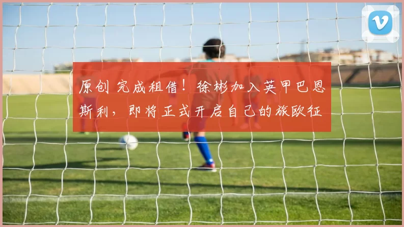 原创 完成租借！徐彬加入英甲巴恩斯利，即将正式开启自己的旅欧征途