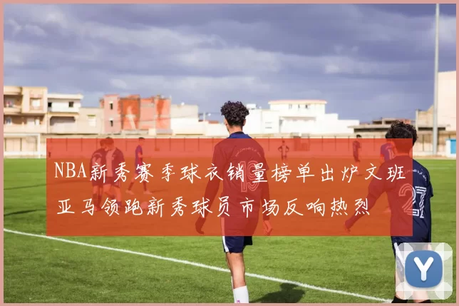NBA新秀赛季球衣销量榜单出炉文班亚马领跑新秀球员市场反响热烈