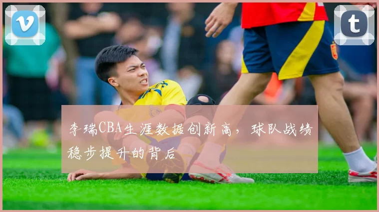 李瑞CBA生涯数据创新高，球队战绩稳步提升的背后