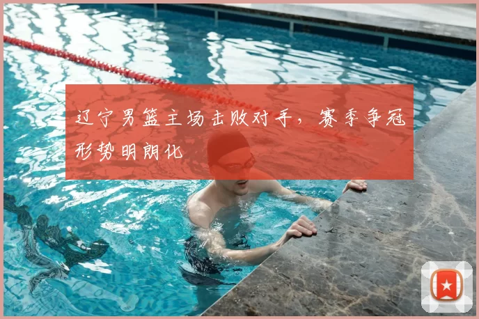 辽宁男篮主场击败对手，赛季争冠形势明朗化