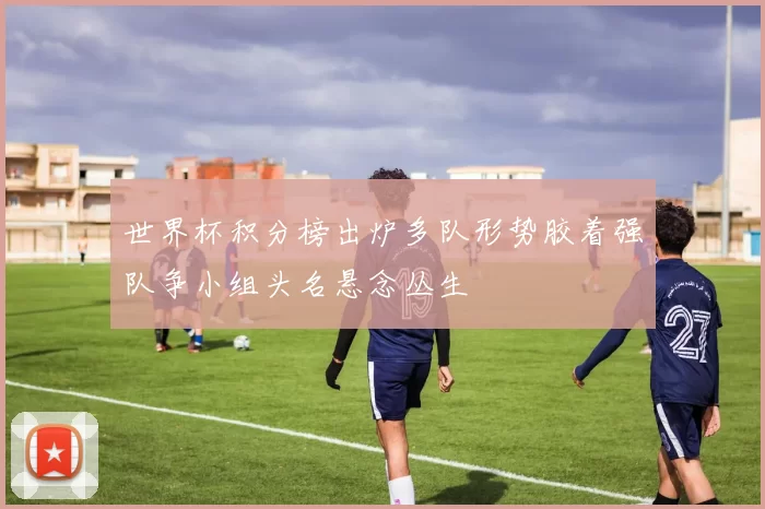 世界杯积分榜出炉多队形势胶着强队争小组头名悬念丛生