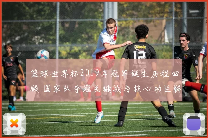 篮球世界杯2019年冠军诞生历程回顾 国家队夺冠关键战与核心功臣解析