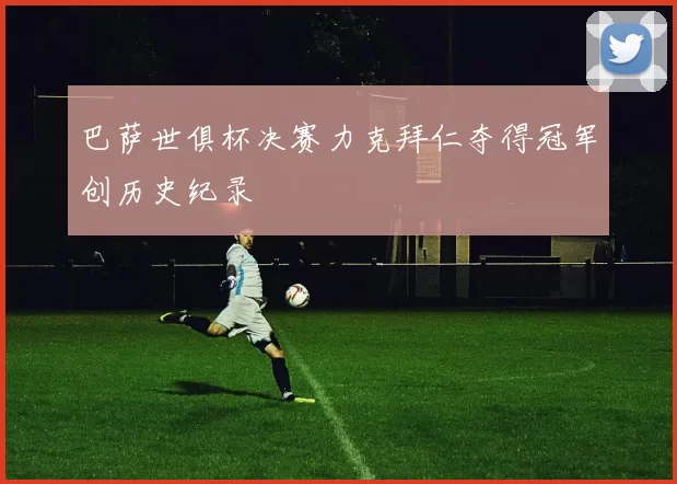 巴萨世俱杯决赛力克拜仁夺得冠军创历史纪录