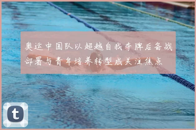 奥运中国队以超越自我夺牌后备战部署与青年培养转型成关注焦点