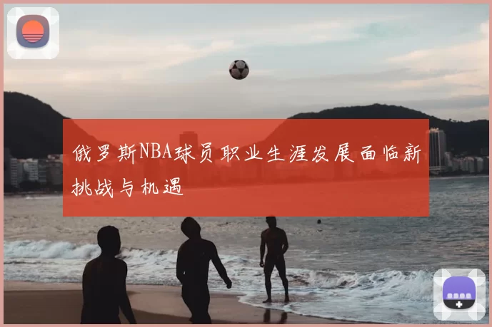 俄罗斯NBA球员职业生涯发展面临新挑战与机遇