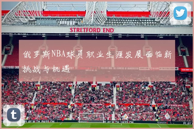 俄罗斯NBA球员职业生涯发展面临新挑战与机遇