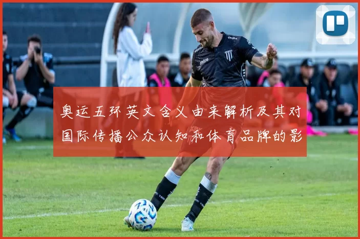 奥运五环英文含义由来解析及其对国际传播公众认知和体育品牌的影响