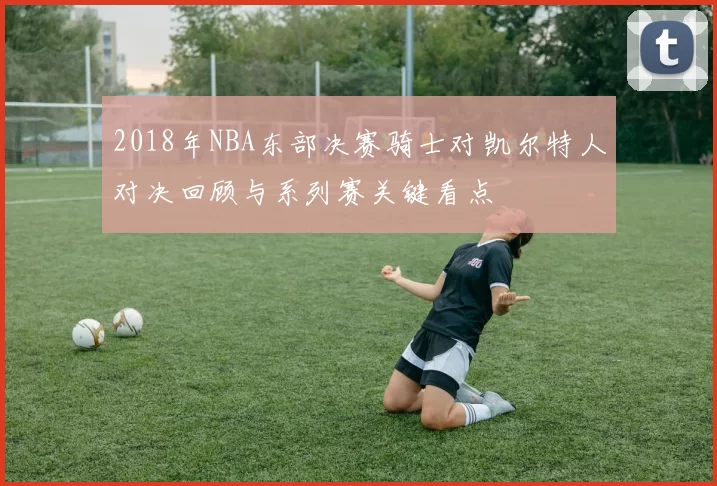 2018年NBA东部决赛骑士对凯尔特人对决回顾与系列赛关键看点