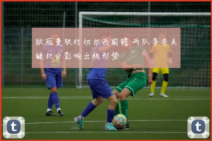 欧冠曼联对切尔西前瞻 两队争夺关键积分影响出线形势