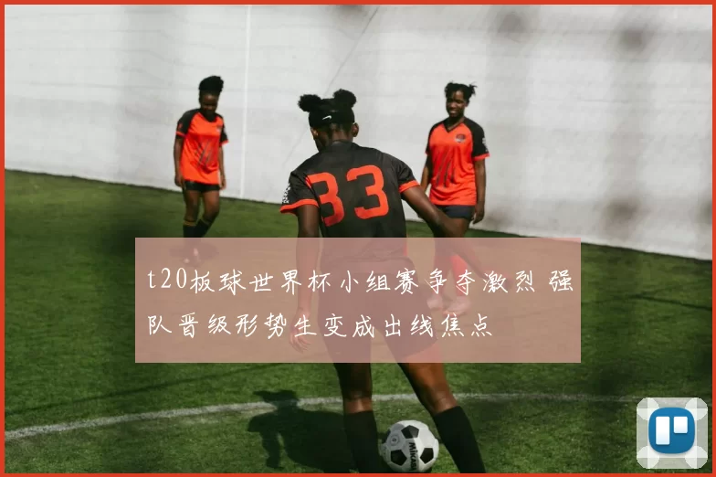 t20板球世界杯小组赛争夺激烈 强队晋级形势生变成出线焦点