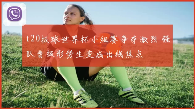 t20板球世界杯小组赛争夺激烈 强队晋级形势生变成出线焦点