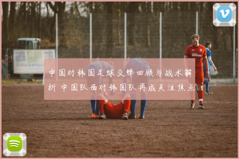 中国对韩国足球交锋回顾与战术解析 中国队面对韩国队再成关注焦点