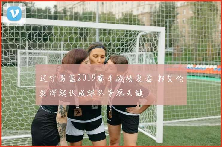 辽宁男篮2019赛季战绩复盘 郭艾伦发挥起伏成球队争冠关键