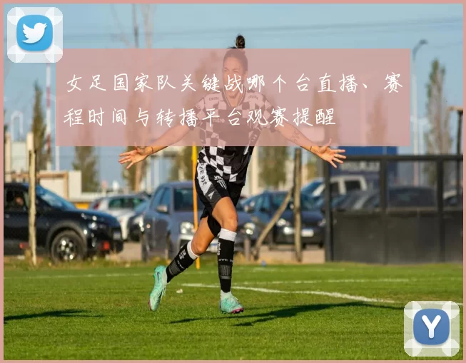 女足国家队关键战哪个台直播、赛程时间与转播平台观赛提醒