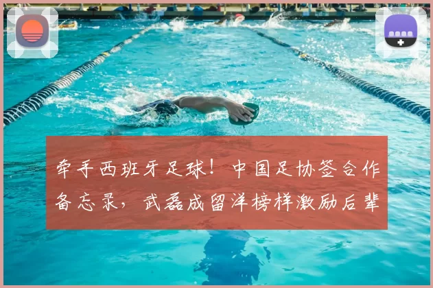 牵手西班牙足球！中国足协签合作备忘录，武磊成留洋榜样激励后辈_西甲_塞尔吉·托伦茨_西班牙人