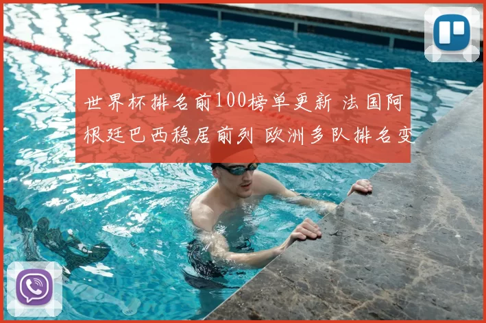 世界杯排名前100榜单更新 法国阿根廷巴西稳居前列 欧洲多队排名变化引关注