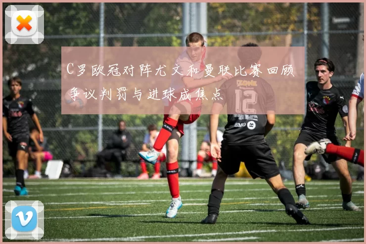 C罗欧冠对阵尤文和曼联比赛回顾 争议判罚与进球成焦点