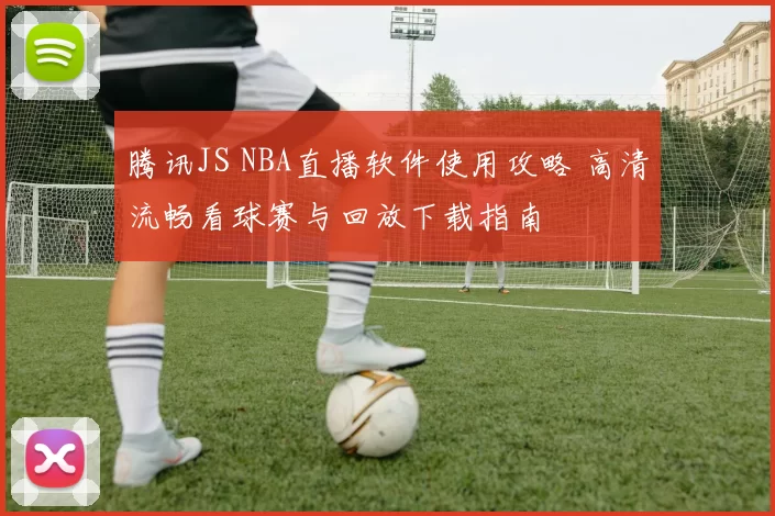 腾讯JS NBA直播软件使用攻略 高清流畅看球赛与回放下载指南