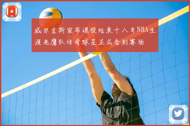 威尔金斯宣布退役结束十八年NBA生涯老鹰队传奇球星正式告别赛场