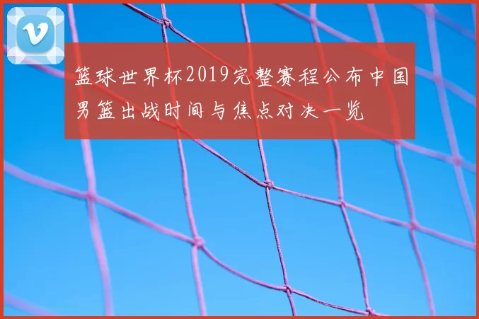 篮球世界杯2019完整赛程公布中国男篮出战时间与焦点对决一览
