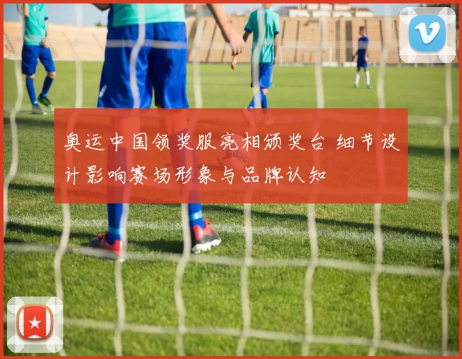 奥运中国领奖服亮相颁奖台 细节设计影响赛场形象与品牌认知
