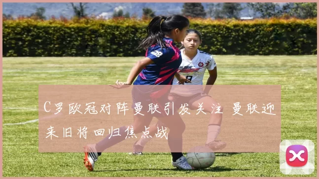 C罗欧冠对阵曼联引发关注 曼联迎来旧将回归焦点战