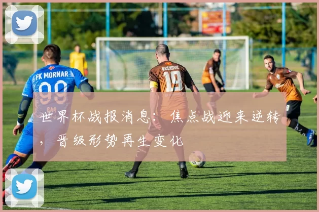 世界杯战报消息：焦点战迎来逆转，晋级形势再生变化