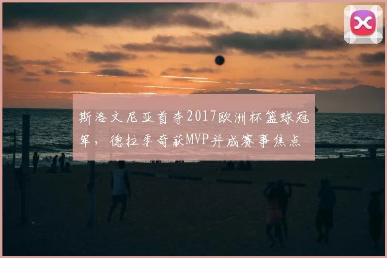 斯洛文尼亚首夺2017欧洲杯篮球冠军,德拉季奇获MVP并成赛事焦点