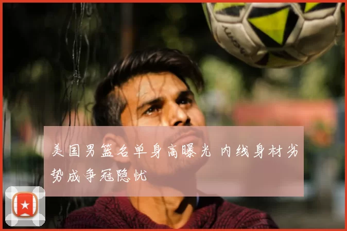美国男篮名单身高曝光 内线身材劣势成争冠隐忧