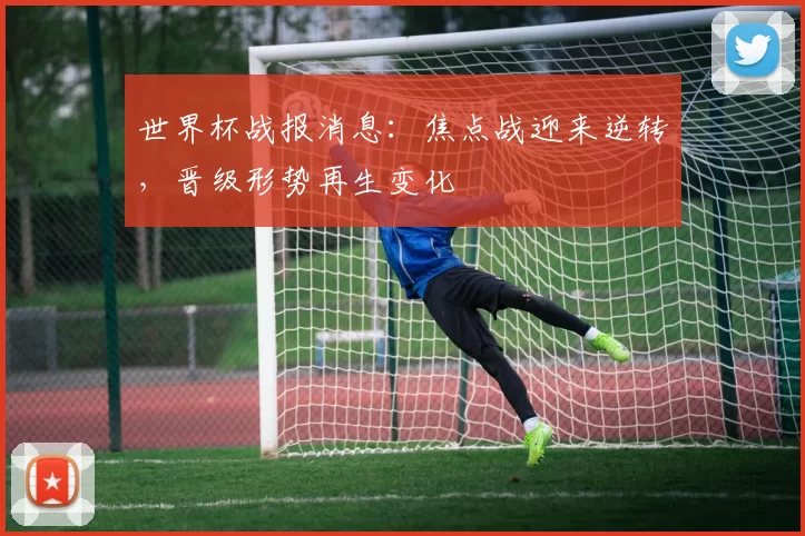 世界杯战报消息：焦点战迎来逆转，晋级形势再生变化