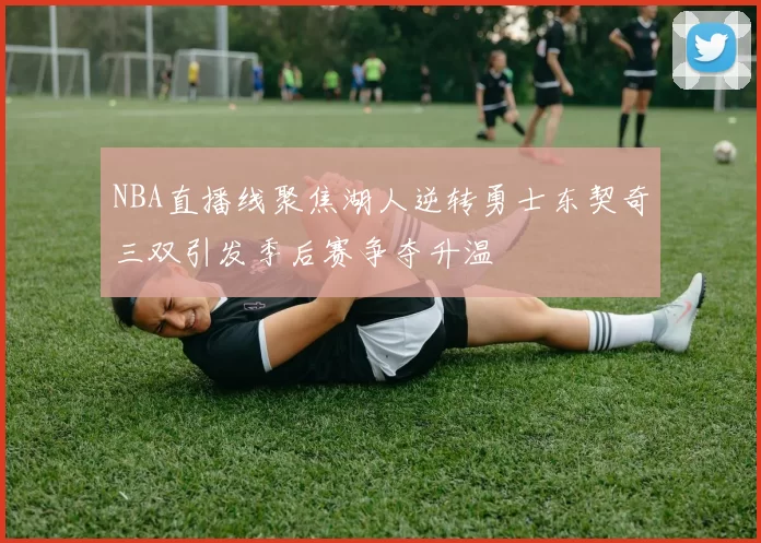 NBA直播线聚焦湖人逆转勇士东契奇三双引发季后赛争夺升温