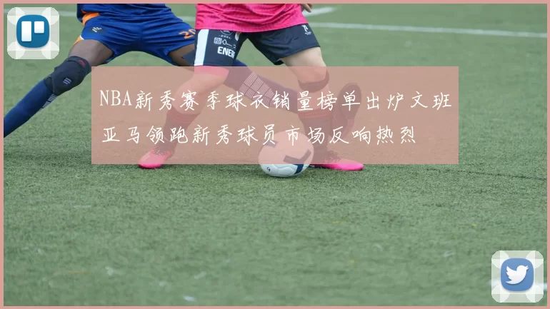 NBA新秀赛季球衣销量榜单出炉文班亚马领跑新秀球员市场反响热烈
