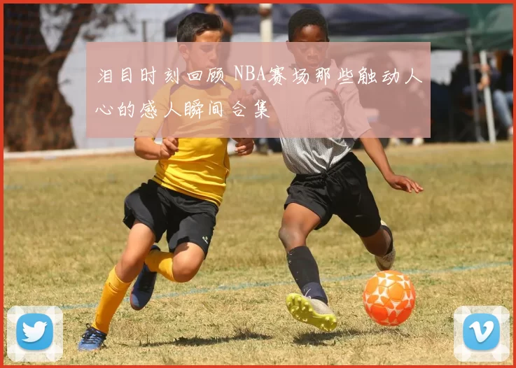 泪目时刻回顾 NBA赛场那些触动人心的感人瞬间合集