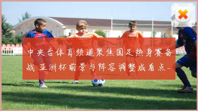 中央台体育频道聚焦国足热身赛备战 亚洲杯前景与阵容调整成看点_1