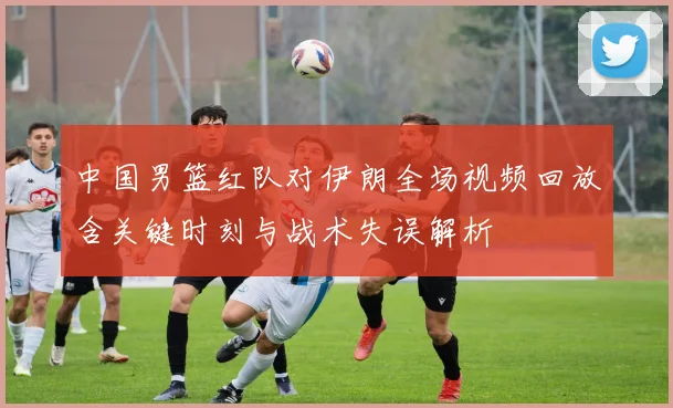 中国男篮红队对伊朗全场视频回放含关键时刻与战术失误解析