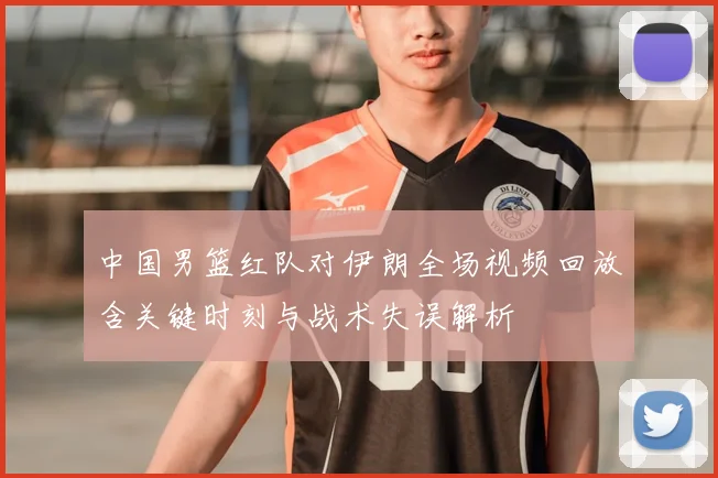中国男篮红队对伊朗全场视频回放含关键时刻与战术失误解析