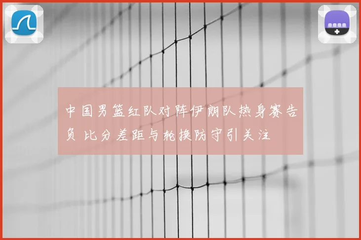 中国男篮红队对阵伊朗队热身赛告负 比分差距与轮换防守引关注