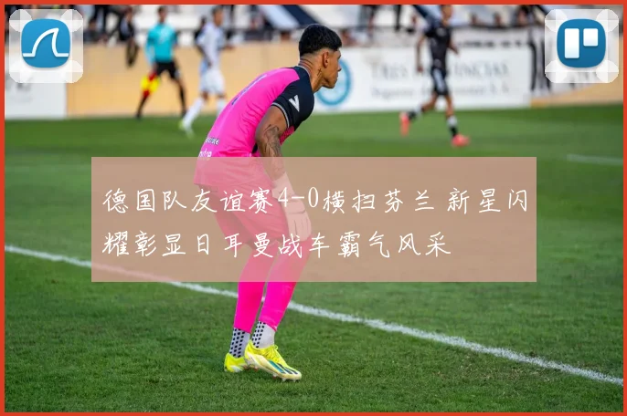 德国队友谊赛4-0横扫芬兰 新星闪耀彰显日耳曼战车霸气风采