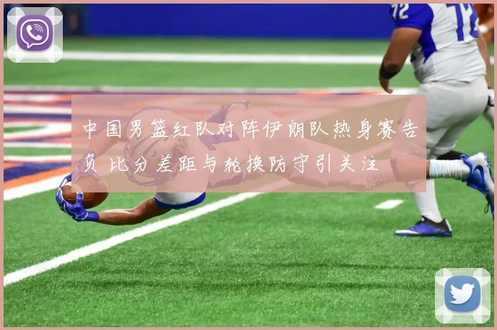 中国男篮红队对阵伊朗队热身赛告负 比分差距与轮换防守引关注